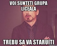 voi sunteti grupa liceala trebu sa va staruiti