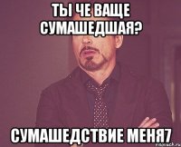 ты че ваще сумашедшая? сумашедствие меня7