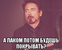  а лаком потом будешь покрывать?