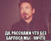  да, расскажи что без барлоса мы - ничто