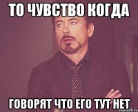 то чувство когда говорят что его тут нет