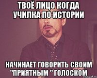 твоё лицо когда училка по истории начинает говорить своим "приятным " голоском