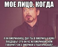 мое лицо, когда а он американец, да? ты в америку к нему поедешь? это он че, на американском говорит? он с америки у тебя приехал?