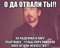 о да отвали ты!! ну подкупил я пару ребятишек....чтобы пару лимонов напечатали. искусство!!!