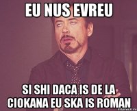 eu nus evreu si shi daca is de la ciokana eu ska is roman