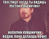 твое лицо, когда ты видишь пустой кувшинчик? наполни кувшинчик водой, пока делаешь кофе!