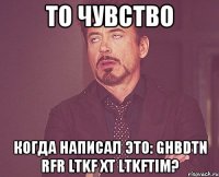 то чувство когда написал это: ghbdtn rfr ltkf xt ltkftim?