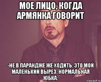 мое лицо, когда армянка говорит -не в парандже же ходить. это мой маленький вырез. нормальная юбка.