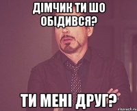 дімчик ти шо обідився? ти мені друг?