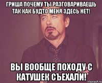 гриша почему ты разговариваешь так как будто меня здесь нет! вы вообще походу с катушек съехали!