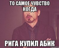 то самое чувство когда рига купил абик