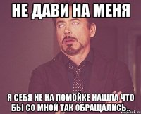 не дави на меня я себя не на помойке нашла что бы со мной так обращались..