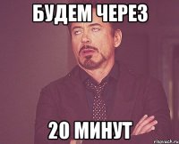 будем через 20 минут