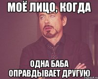 моё лицо, когда одна баба оправдывает другую