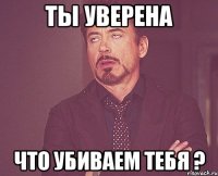 ты уверена что убиваем тебя ?