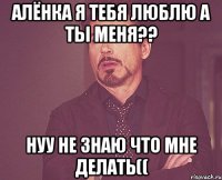 алёнка я тебя люблю а ты меня?? нуу не знаю что мне делать((