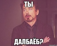 ты далбаёб?