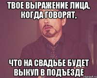 твое выражение лица, когда говорят, что на свадьбе будет выкуп в подъезде