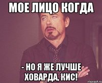 мое лицо когда - но я же лучше ховарда, кис!