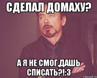 сделал домаху? а я не смог,дашь списать?!:3