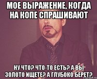 мое выражение, когда на копе спрашивают ну что? что-то есть? а вы золото ищете? а глубоко берет?