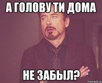 а голову ти дома не забыл?