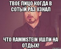 твое лицо когда в сотый раз узнал что rammstein ушли на отдых!