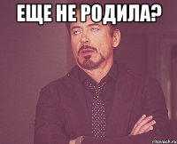 еще не родила? 