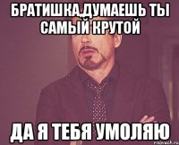 братишка,думаешь ты самый крутой да я тебя умоляю