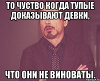 то чуство когда тупые доказывают девки, что они не виноваты.