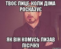 твоє лице, коли діма росказує як він комусь лизав пісічку