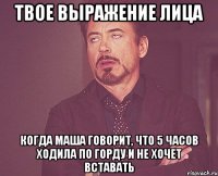 твое выражение лица когда маша говорит, что 5 часов ходила по горду и не хочет вставать