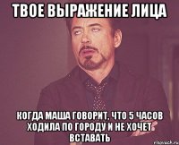 твое выражение лица когда маша говорит, что 5 часов ходила по городу и не хочет вставать