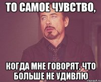 то самое чувство, когда мне говорят, что больше не удивлю