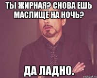 ты жирная? снова ешь маслище на ночь? да ладно.