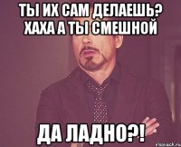 ты их сам делаешь? хаха а ты смешной да ладно?!