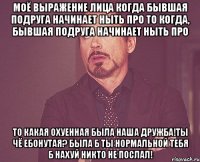 моё выражение лица когда бывшая подруга начинает ныть про то когда, бывшая подруга начинает ныть про то какая охуенная была наша дружба!ты чё ебонутая? была б ты нормальной тебя б нахуй никто не послал!