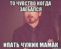 то чувство когда заебался ипать чужик мамак