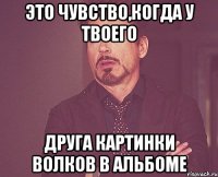 это чувство,когда у твоего друга картинки волков в альбоме