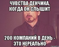 чувства денчика, когда он слышит 200 компаний в день - это нереально