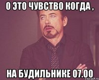 о это чувство когда , на будильнике 07.00