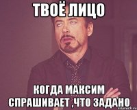 твоё лицо когда максим спрашивает ,что задано