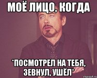 моё лицо, когда *посмотрел на тебя, зевнул, ушёл*