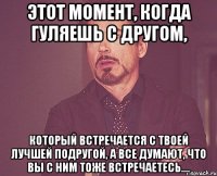 этот момент, когда гуляешь с другом, который встречается с твоей лучшей подругой, а все думают, что вы с ним тоже встречаетесь....