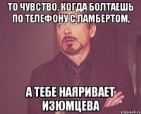 то чувство, когда болтаешь по телефону с ламбертом, а тебе наяривает изюмцева