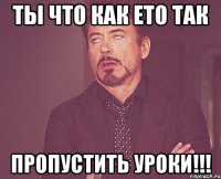 ты что как ето так пропустить уроки!!!