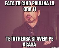 fata ta cind paulina la ora 11 te intreaba si avem pe acasa