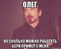 олег. ну сколько можно работать. бери пример с меня.