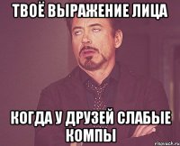 твоё выражение лица когда у друзей слабые компы