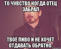 то чувство когда отец забрал твоё пиво и не хочет отдавать обратно.